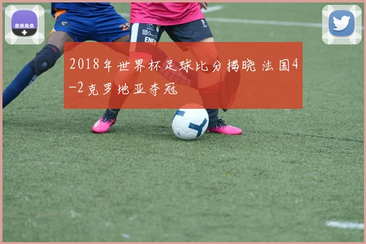 2018年世界杯足球比分揭晓 法国4-2克罗地亚夺冠