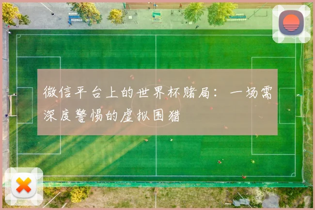微信平台上的世界杯赌局：一场需深度警惕的虚拟围猎