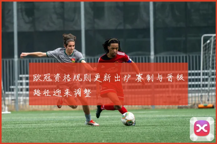 欧冠资格规则更新出炉 赛制与晋级路径迎来调整