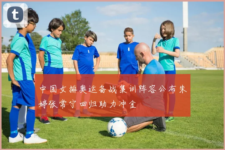 中国女排奥运备战集训阵容公布朱婷张常宁回归助力冲金