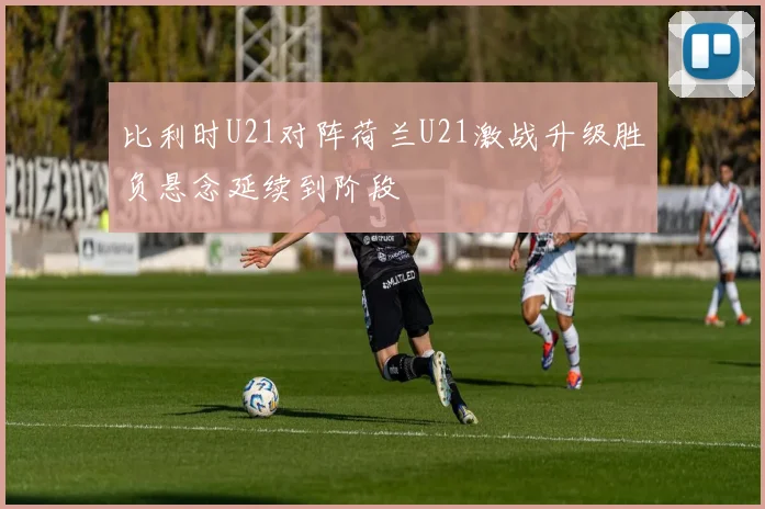比利时U21对阵荷兰U21激战升级胜负悬念延续到阶段