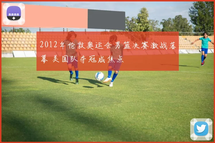 2012年伦敦奥运会男篮决赛激战落幕 美国队夺冠成焦点