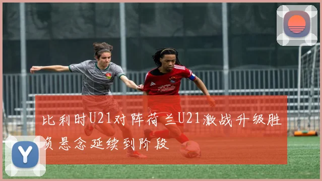 比利时U21对阵荷兰U21激战升级胜负悬念延续到阶段