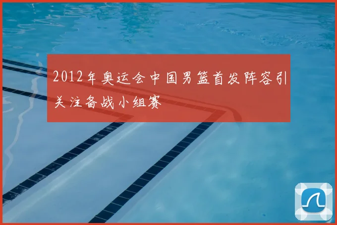 2012年奥运会中国男篮首发阵容引关注备战小组赛