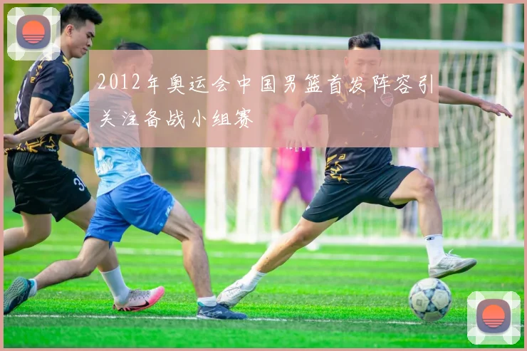 2012年奥运会中国男篮首发阵容引关注备战小组赛