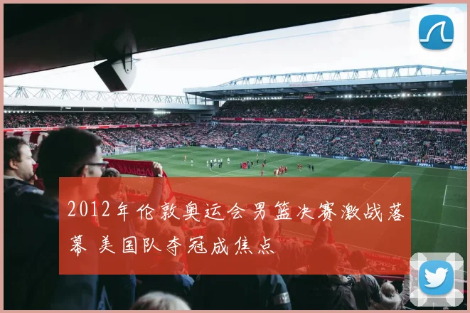 2012年伦敦奥运会男篮决赛激战落幕 美国队夺冠成焦点