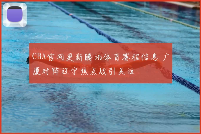 CBA官网更新腾讯体育赛程信息 广厦对阵辽宁焦点战引关注