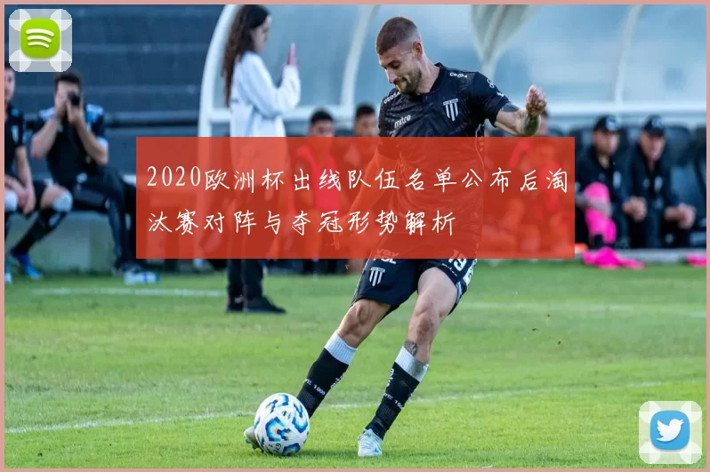 2020欧洲杯出线队伍名单公布后淘汰赛对阵与夺冠形势解析