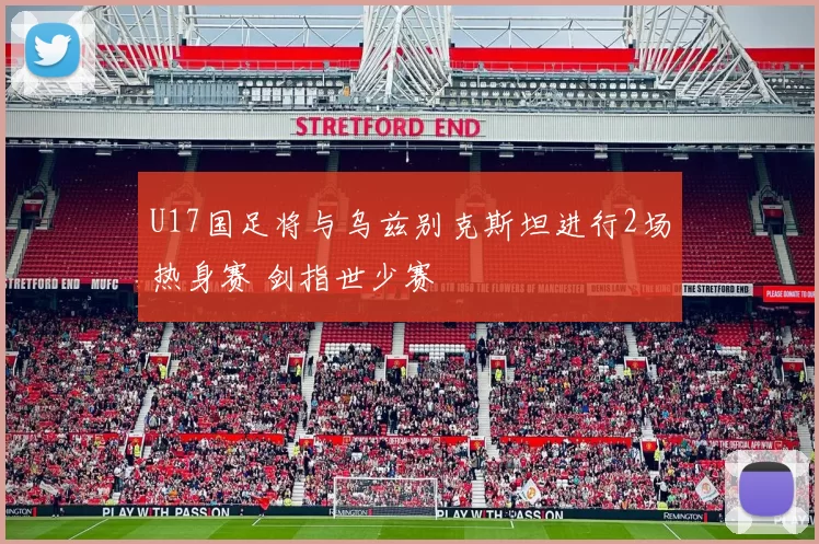 U17国足将与乌兹别克斯坦进行2场热身赛 剑指世少赛