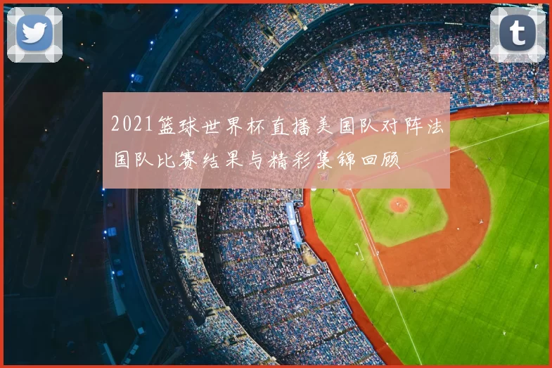 2021篮球世界杯直播美国队对阵法国队比赛结果与精彩集锦回顾
