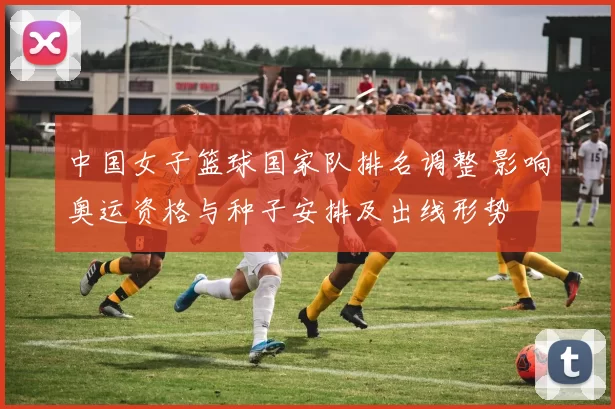 中国女子篮球国家队排名调整 影响奥运资格与种子安排及出线形势