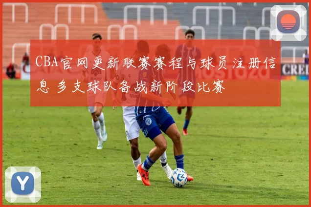 CBA官网更新联赛赛程与球员注册信息 多支球队备战新阶段比赛