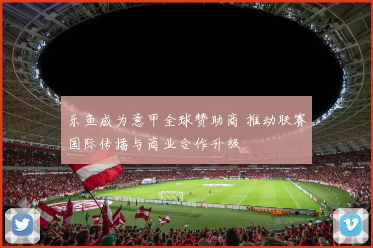 乐鱼成为意甲全球赞助商 推动联赛国际传播与商业合作升级