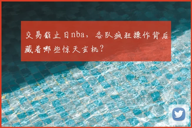 交易截止日nba，各队疯狂操作背后藏着哪些惊天玄机？