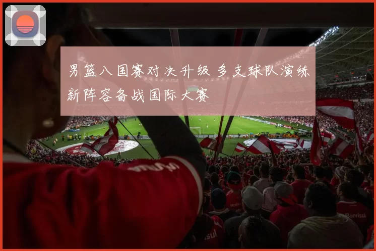 男篮八国赛对决升级 多支球队演练新阵容备战国际大赛