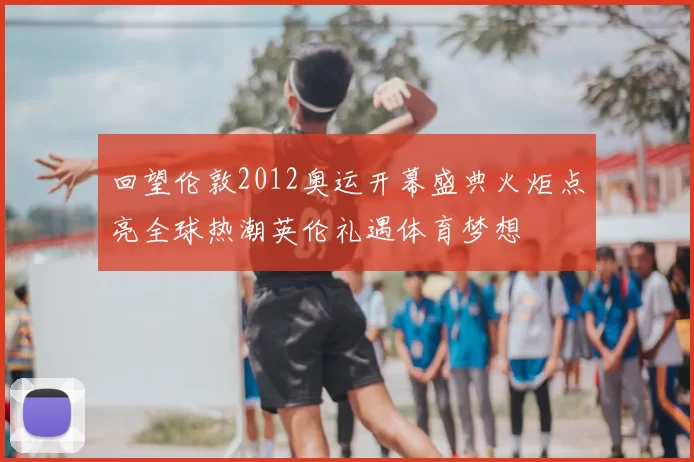 回望伦敦2012奥运开幕盛典火炬点亮全球热潮英伦礼遇体育梦想