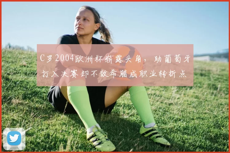 C罗2004欧洲杯崭露头角，助葡萄牙打入决赛却不敌希腊成职业转折点