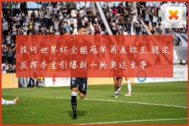 技巧世界杯全能冠军再度称王 稳定发挥夺金引爆新一轮奥运竞争