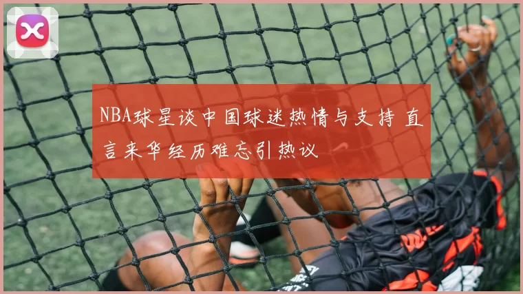 NBA球星谈中国球迷热情与支持 直言来华经历难忘引热议