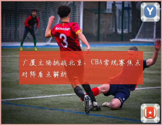 广厦主场挑战北京，CBA常规赛焦点对阵看点解析