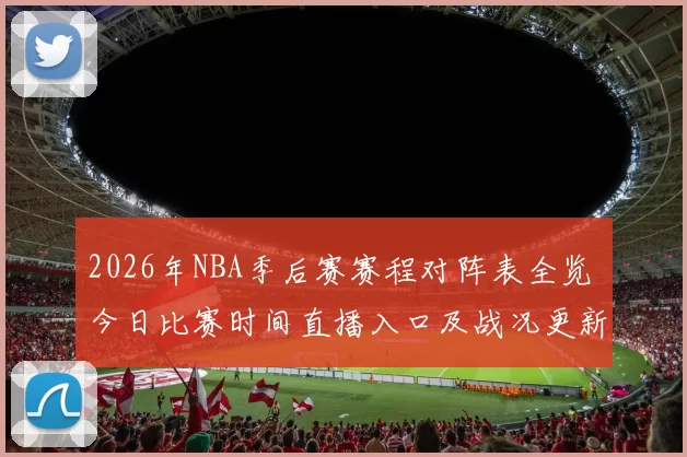 2026年NBA季后赛赛程对阵表全览 今日比赛时间直播入口及战况更新