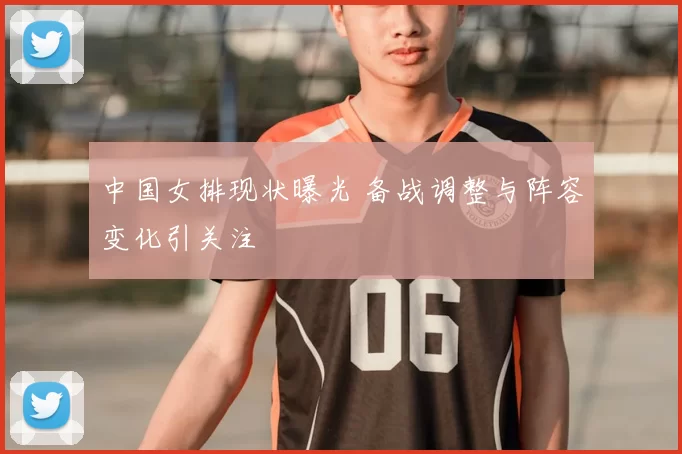 中国女排现状曝光 备战调整与阵容变化引关注