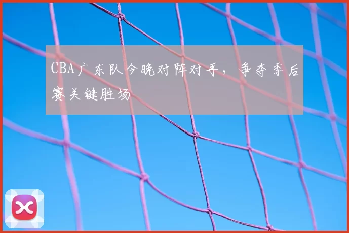 CBA广东队今晚对阵对手,争夺季后赛关键胜场