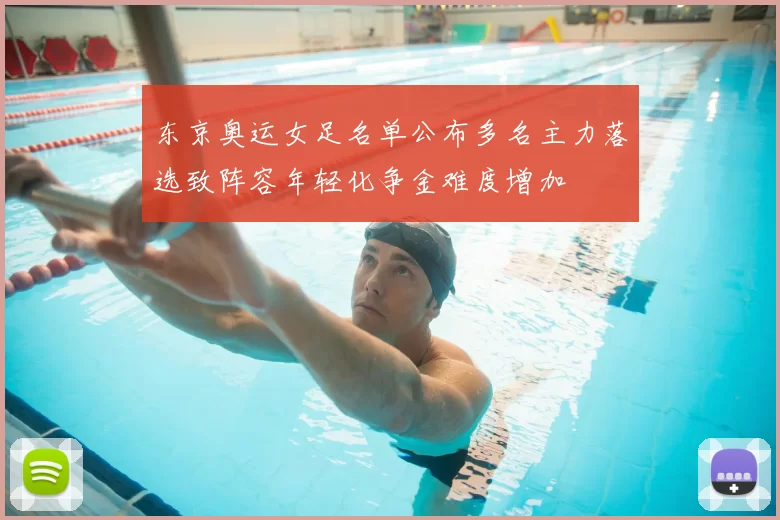 东京奥运女足名单公布多名主力落选致阵容年轻化争金难度增加