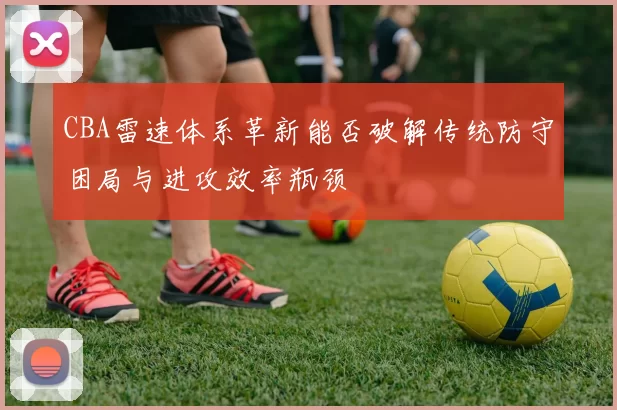 CBA雷速体系革新能否破解传统防守困局与进攻效率瓶颈