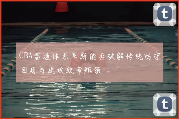 CBA雷速体系革新能否破解传统防守困局与进攻效率瓶颈