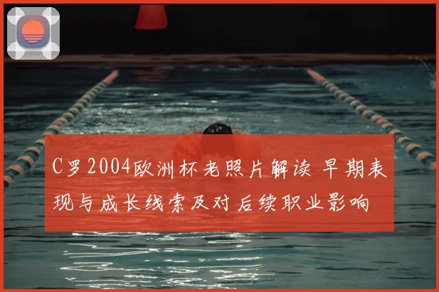 C罗2004欧洲杯老照片解读 早期表现与成长线索及对后续职业影响