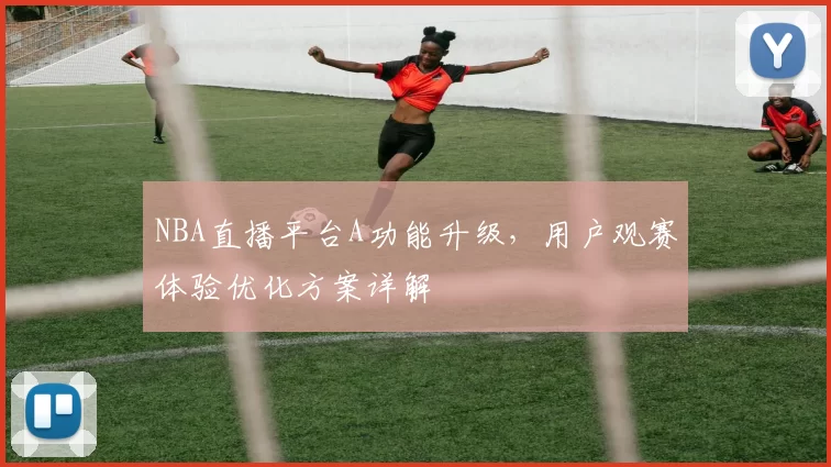NBA直播平台A功能升级，用户观赛体验优化方案详解