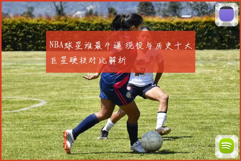 NBA球星谁最牛逼 现役与历史十大巨星硬核对比解析
