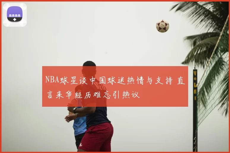 NBA球星谈中国球迷热情与支持 直言来华经历难忘引热议
