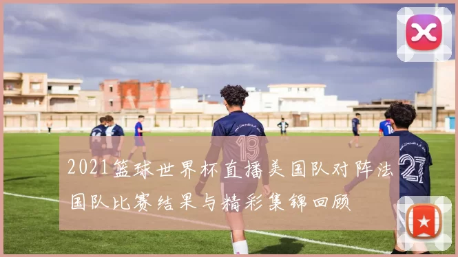2021篮球世界杯直播美国队对阵法国队比赛结果与精彩集锦回顾