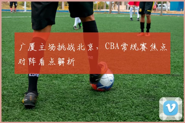 广厦主场挑战北京，CBA常规赛焦点对阵看点解析