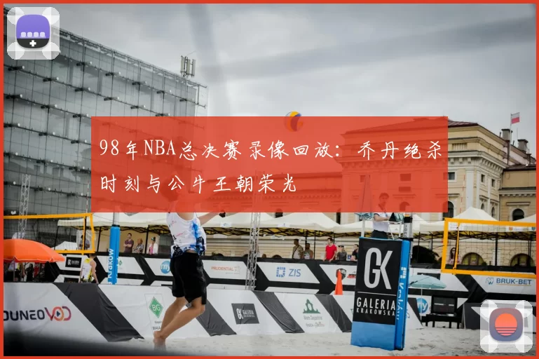 98年NBA总决赛录像回放:乔丹绝杀时刻与公牛王朝荣光