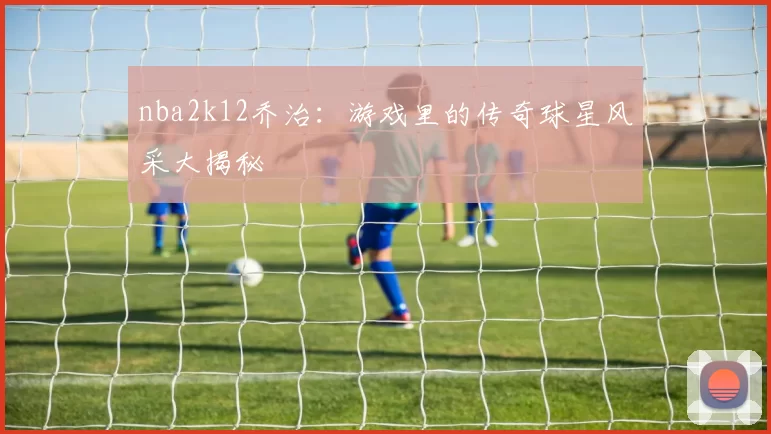 nba2k12乔治:游戏里的传奇球星风采大揭秘