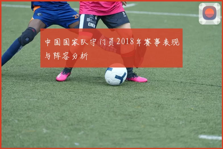 中国国家队守门员2018年赛事表现与阵容分析