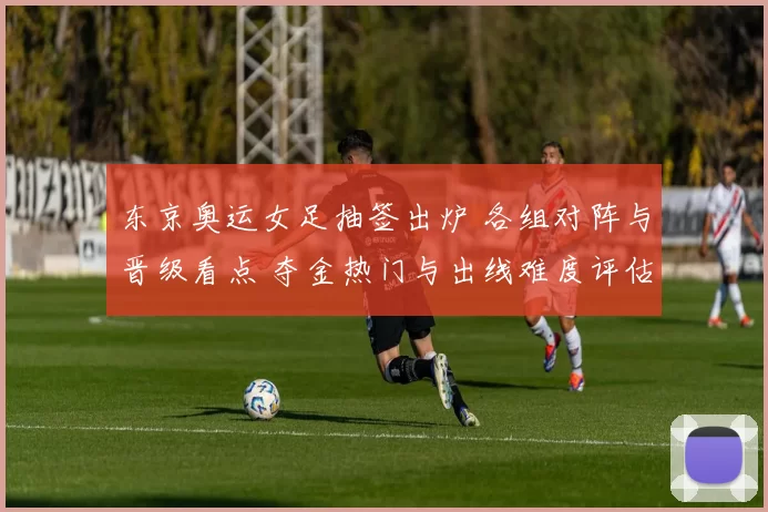 东京奥运女足抽签出炉 各组对阵与晋级看点 夺金热门与出线难度评估