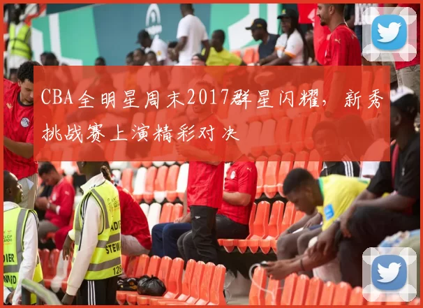 CBA全明星周末2017群星闪耀，新秀挑战赛上演精彩对决