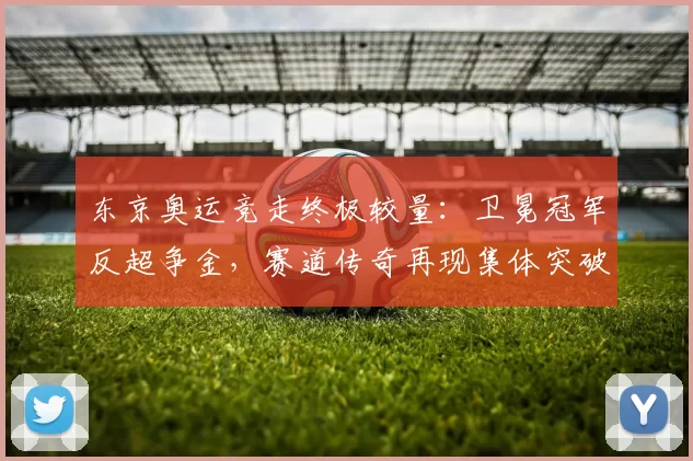 东京奥运竞走终极较量：卫冕冠军反超争金，赛道传奇再现集体突破