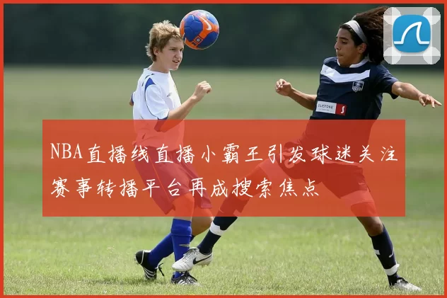 NBA直播线直播小霸王引发球迷关注赛事转播平台再成搜索焦点