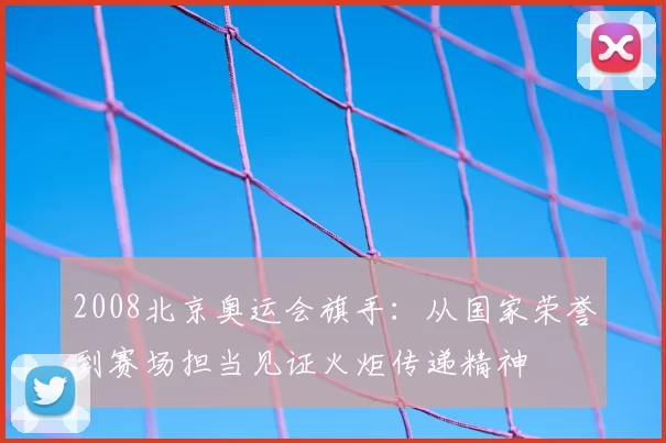 2008北京奥运会旗手：从国家荣誉到赛场担当见证火炬传递精神