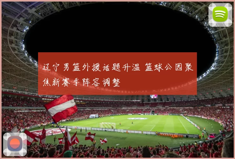 辽宁男篮外援话题升温 篮球公园聚焦新赛季阵容调整