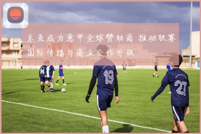乐鱼成为意甲全球赞助商 推动联赛国际传播与商业合作升级
