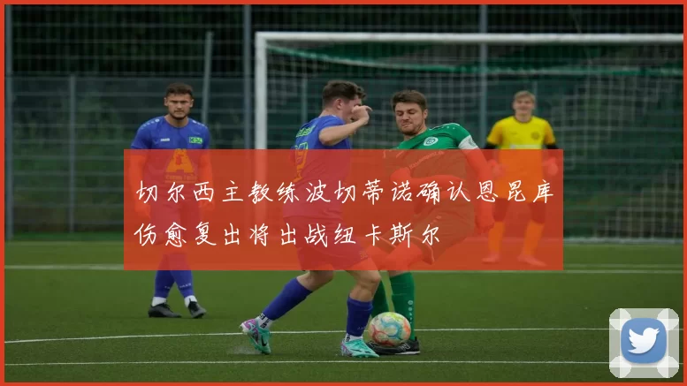 切尔西主教练波切蒂诺确认恩昆库伤愈复出将出战纽卡斯尔