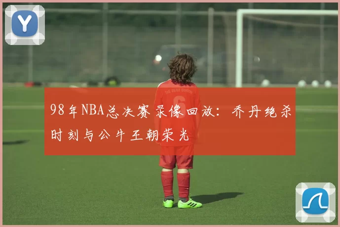98年NBA总决赛录像回放：乔丹绝杀时刻与公牛王朝荣光