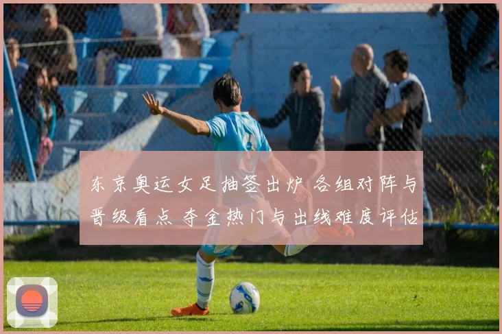 东京奥运女足抽签出炉 各组对阵与晋级看点 夺金热门与出线难度评估