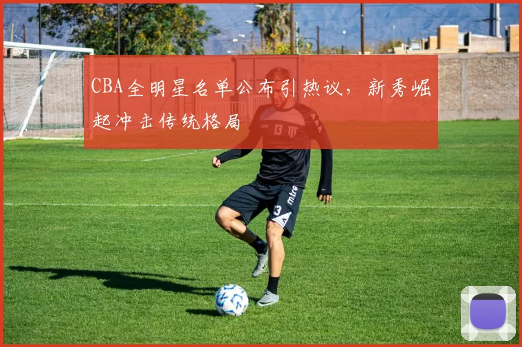 CBA全明星名单公布引热议，新秀崛起冲击传统格局